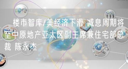 ﻿楼市智库/美经济下滑 减息周期将至中原地产亚太区副主席兼住宅部总裁 陈永杰